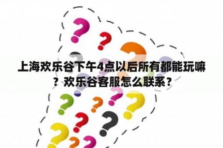 上海欢乐谷下午4点以后所有都能玩嘛？欢乐谷客服怎么联系？