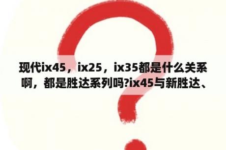 现代ix45，ix25，ix35都是什么关系啊，都是胜达系列吗?ix45与新胜达、全新胜达什么关系？ix45和胜达是一款吗？