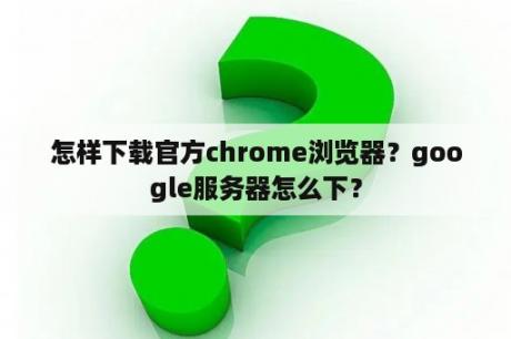 怎样下载官方chrome浏览器？google服务器怎么下？