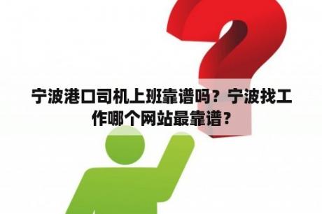 宁波港口司机上班靠谱吗？宁波找工作哪个网站最靠谱？