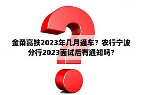 金甬高铁2023年几月通车？农行宁波分行2023面试后有通知吗？