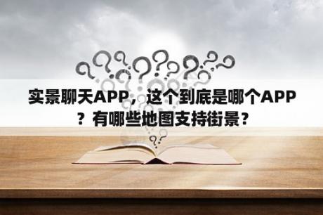 实景聊天APP，这个到底是哪个APP？有哪些地图支持街景？