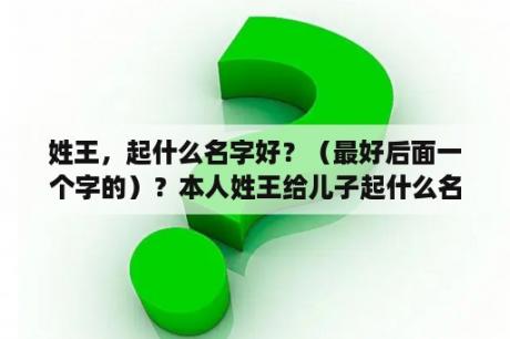 姓王，起什么名字好？（最好后面一个字的）？本人姓王给儿子起什么名字好？