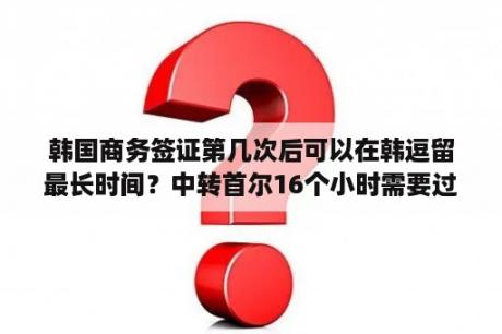 韩国商务签证第几次后可以在韩逗留最长时间？中转首尔16个小时需要过境签吗？