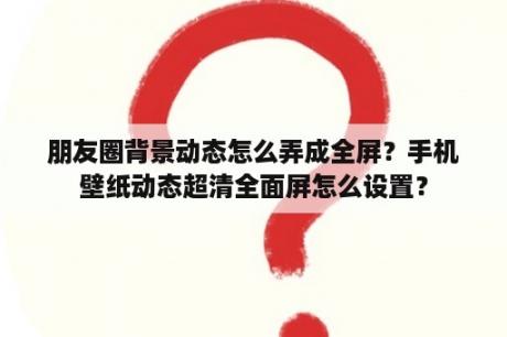 朋友圈背景动态怎么弄成全屏？手机壁纸动态超清全面屏怎么设置？