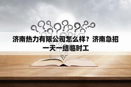 济南热力有限公司怎么样？济南急招一天一结临时工