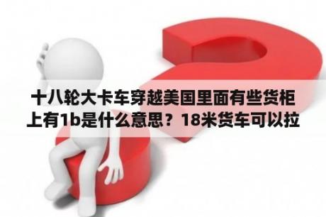 十八轮大卡车穿越美国里面有些货柜上有1b是什么意思？18米货车可以拉几吨？