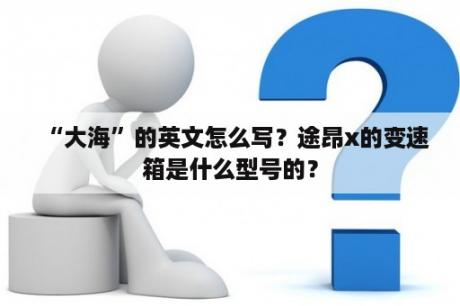 “大海”的英文怎么写？途昂x的变速箱是什么型号的？