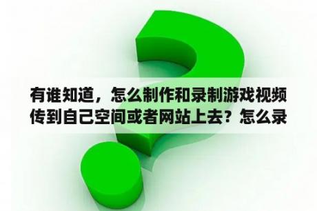 有谁知道，怎么制作和录制游戏视频传到自己空间或者网站上去？怎么录制自己玩的游戏视频啊,还有怎么向网上传我录制的游戏视频啊？