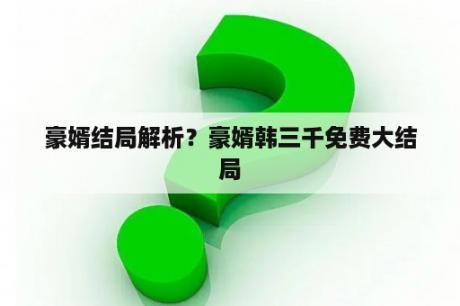 豪婿结局解析？豪婿韩三千免费大结局