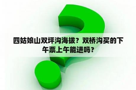 四姑娘山双坪沟海拔？双桥沟买的下午票上午能进吗？