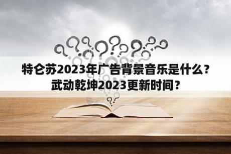 特仑苏2023年广告背景音乐是什么？武动乾坤2023更新时间？