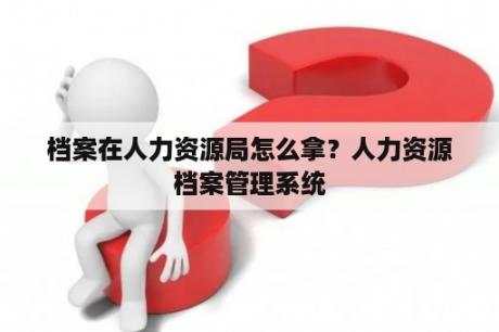 档案在人力资源局怎么拿？人力资源档案管理系统