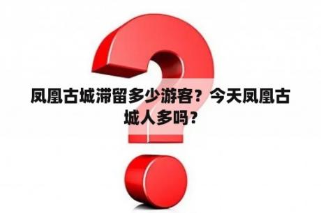 凤凰古城滞留多少游客？今天凤凰古城人多吗？