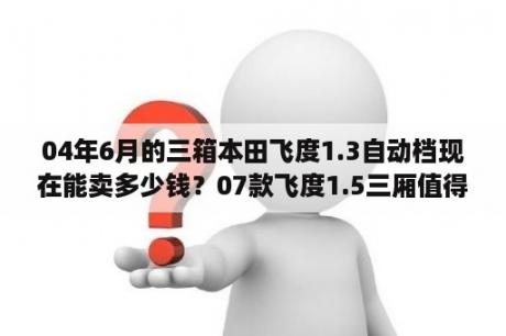 04年6月的三箱本田飞度1.3自动档现在能卖多少钱？07款飞度1.5三厢值得买吗？