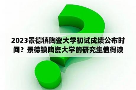 2023景德镇陶瓷大学初试成绩公布时间？景德镇陶瓷大学的研究生值得读么？