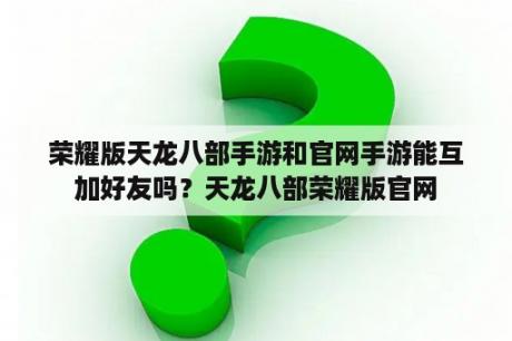 荣耀版天龙八部手游和官网手游能互加好友吗？天龙八部荣耀版官网