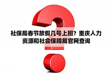 社保局春节放假几号上班？重庆人力资源和社会保障局官网查询