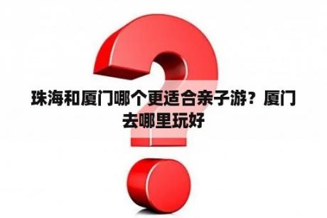 珠海和厦门哪个更适合亲子游？厦门去哪里玩好