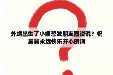 外甥出生了小姨想发朋友圈说说？祝舅舅永远快乐开心的词
