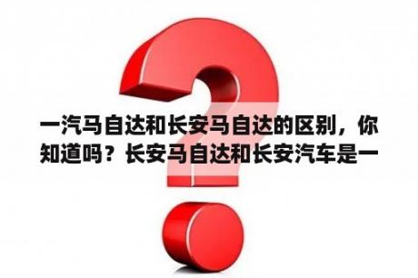 一汽马自达和长安马自达的区别，你知道吗？长安马自达和长安汽车是一家吗？