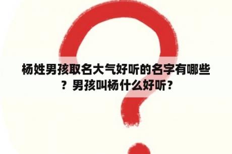 杨姓男孩取名大气好听的名字有哪些？男孩叫杨什么好听？