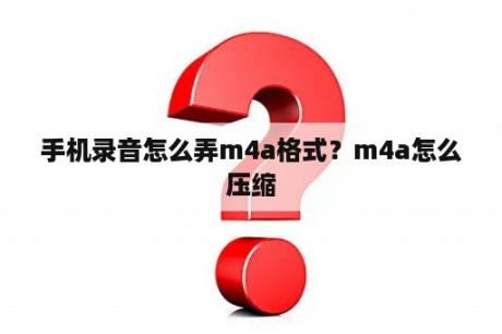 手机录音怎么弄m4a格式？m4a怎么压缩