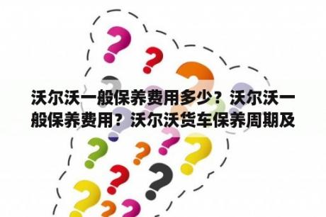 沃尔沃一般保养费用多少？沃尔沃一般保养费用？沃尔沃货车保养周期及费用？