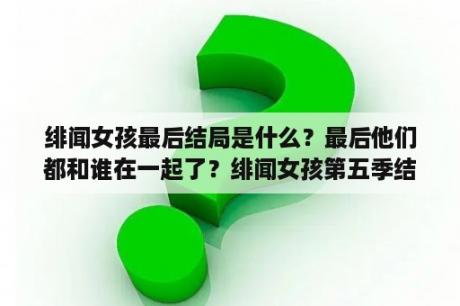 绯闻女孩最后结局是什么？最后他们都和谁在一起了？绯闻女孩第五季结局是什么呀？