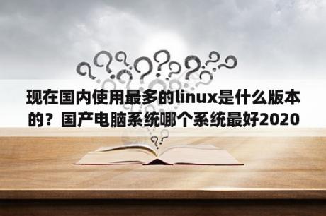 现在国内使用最多的linux是什么版本的？国产电脑系统哪个系统最好2020？