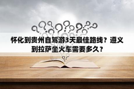 怀化到贵州自驾游3天最佳路线？遵义到拉萨坐火车需要多久？