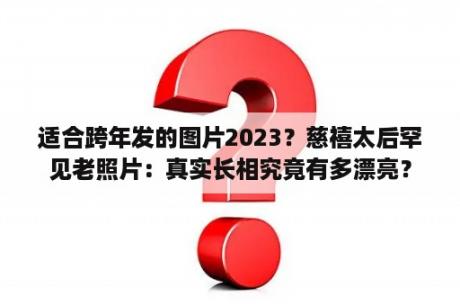 适合跨年发的图片2023？慈禧太后罕见老照片：真实长相究竟有多漂亮？