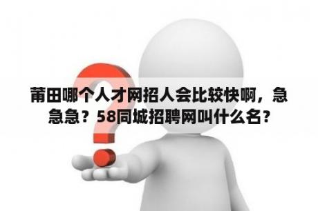 莆田哪个人才网招人会比较快啊，急急急？58同城招聘网叫什么名？