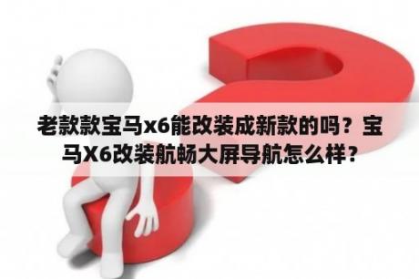 老款款宝马x6能改装成新款的吗？宝马X6改装航畅大屏导航怎么样？