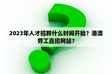 2023年人才招聘什么时间开始？港澳劳工直招网站？