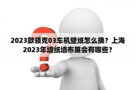 2023款领克03车机壁纸怎么换？上海2023年墙纸墙布展会有哪些？