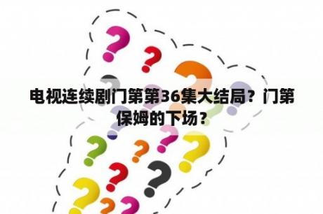 电视连续剧门第第36集大结局？门第保姆的下场？