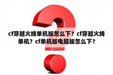 cf穿越火线单机版怎么下？cf穿越火线单机？cf单机版电脑版怎么下？