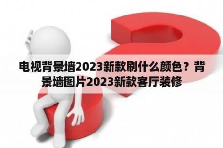 电视背景墙2023新款刷什么颜色？背景墙图片2023新款客厅装修