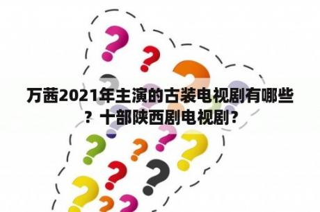 万茜2021年主演的古装电视剧有哪些？十部陕西剧电视剧？