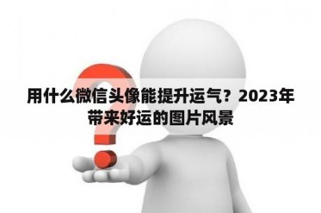 用什么微信头像能提升运气？2023年带来好运的图片风景