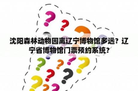 沈阳森林动物园离辽宁博物馆多远？辽宁省博物馆门票预约系统？