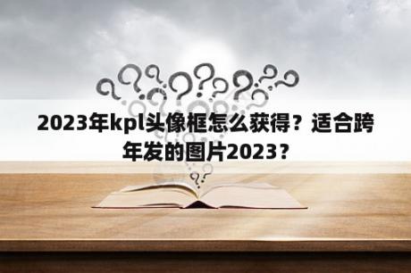 2023年kpl头像框怎么获得？适合跨年发的图片2023？