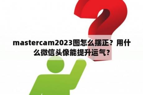 mastercam2023图怎么摆正？用什么微信头像能提升运气？