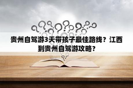 贵州自驾游3天带孩子最佳路线？江西到贵州自驾游攻略？