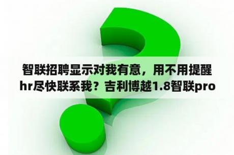 智联招聘显示对我有意，用不用提醒hr尽快联系我？吉利博越1.8智联pro使用说明书？