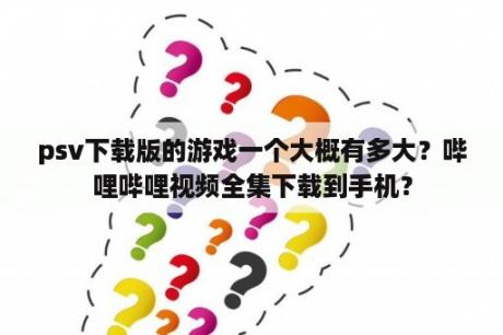 psv下载版的游戏一个大概有多大？哔哩哔哩视频全集下载到手机？