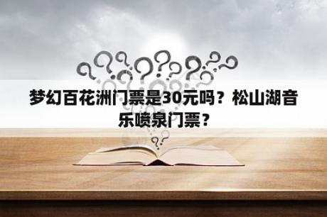 梦幻百花洲门票是30元吗？松山湖音乐喷泉门票？