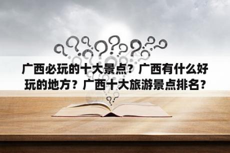 广西必玩的十大景点？广西有什么好玩的地方？广西十大旅游景点排名？