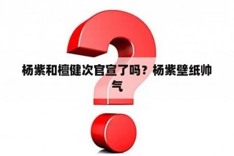 杨紫和檀健次官宣了吗？杨紫壁纸帅气